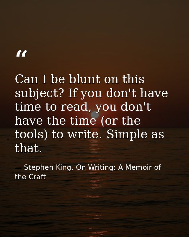 Can I be blunt on this subject? If you don't have time to read, you don't have the time (or the tools) to write. Simple  — Stephen King, On Writing: A Memoir of the Craft