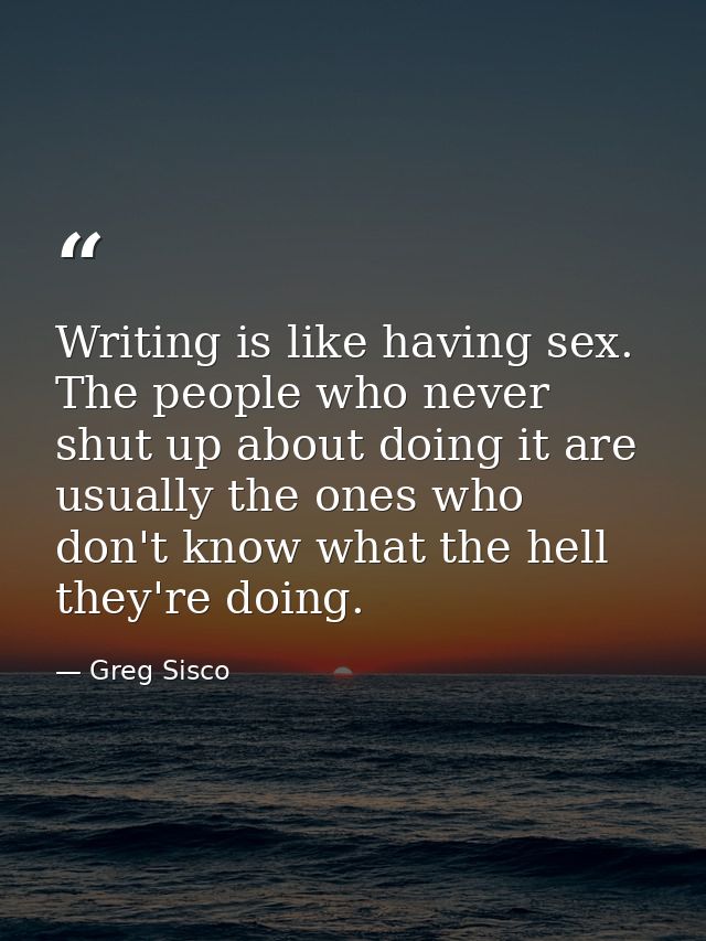 Writing is like having sex. The people who never shut up about doing it are usually the ones who don't know what the hel — Greg Sisco