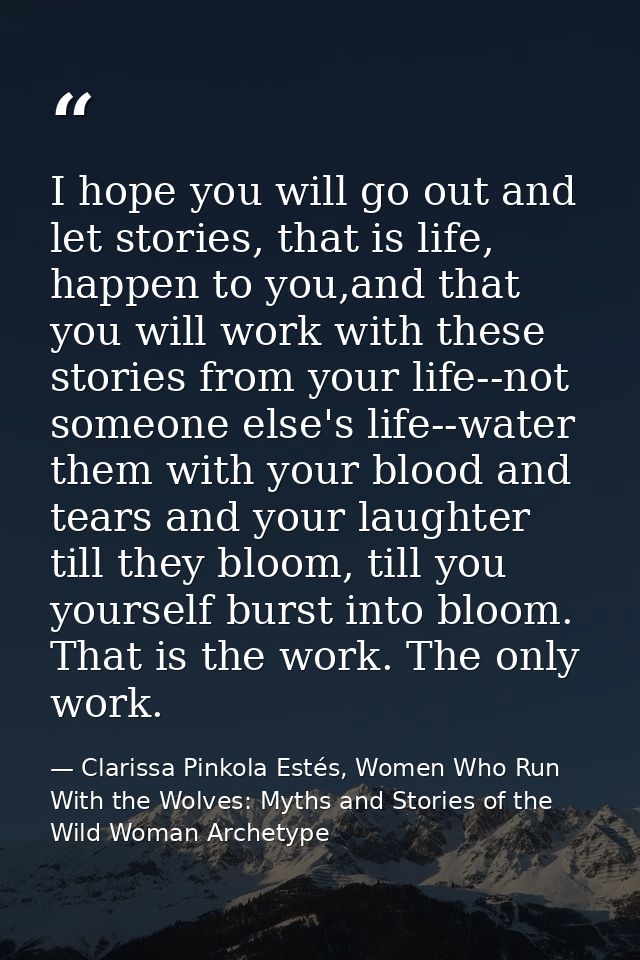 I hope you will go out and let stories, that is life, happen to you,and that you will work with these stories from your  — Clarissa Pinkola Estés, Women Who Run With the Wolves: Myths and Stories of the Wild Woman Archetype
