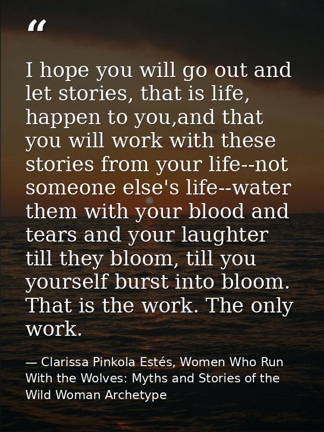 I hope you will go out and let stories, that is life, happen to you,and that you will work with these stories from your  — Clarissa Pinkola Estés, Women Who Run With the Wolves: Myths and Stories of the Wild Woman Archetype