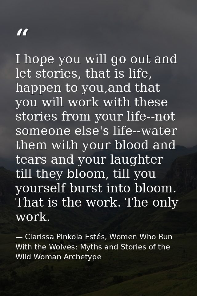 I hope you will go out and let stories, that is life, happen to you,and that you will work with these stories from your  — Clarissa Pinkola Estés, Women Who Run With the Wolves: Myths and Stories of the Wild Woman Archetype