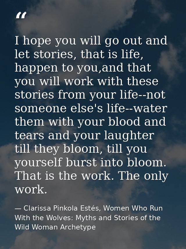 I hope you will go out and let stories, that is life, happen to you,and that you will work with these stories from your  — Clarissa Pinkola Estés, Women Who Run With the Wolves: Myths and Stories of the Wild Woman Archetype