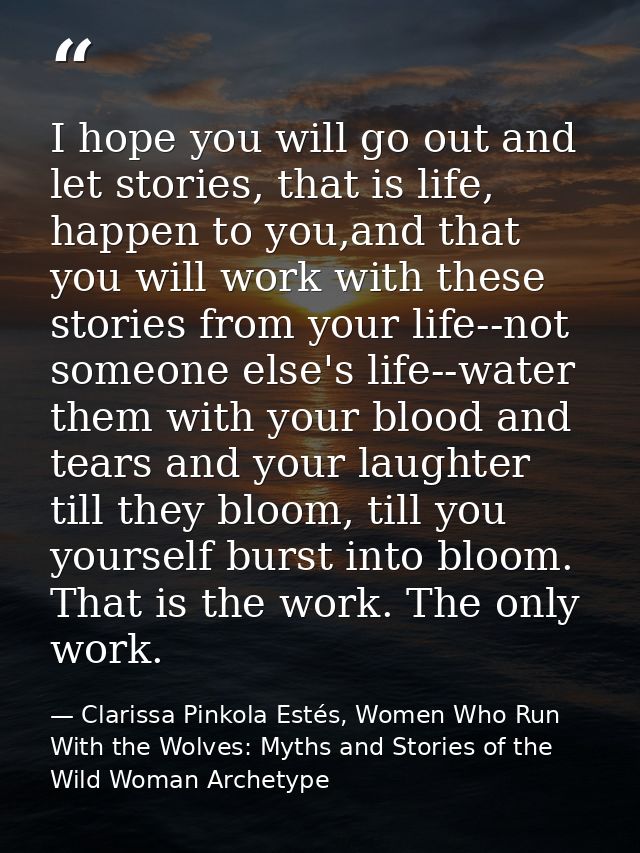 I hope you will go out and let stories, that is life, happen to you,and that you will work with these stories from your  — Clarissa Pinkola Estés, Women Who Run With the Wolves: Myths and Stories of the Wild Woman Archetype
