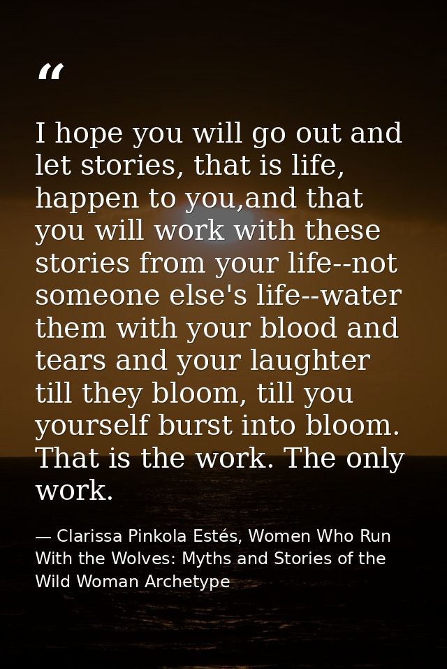 I hope you will go out and let stories, that is life, happen to you,and that you will work with these stories from your  — Clarissa Pinkola Estés, Women Who Run With the Wolves: Myths and Stories of the Wild Woman Archetype