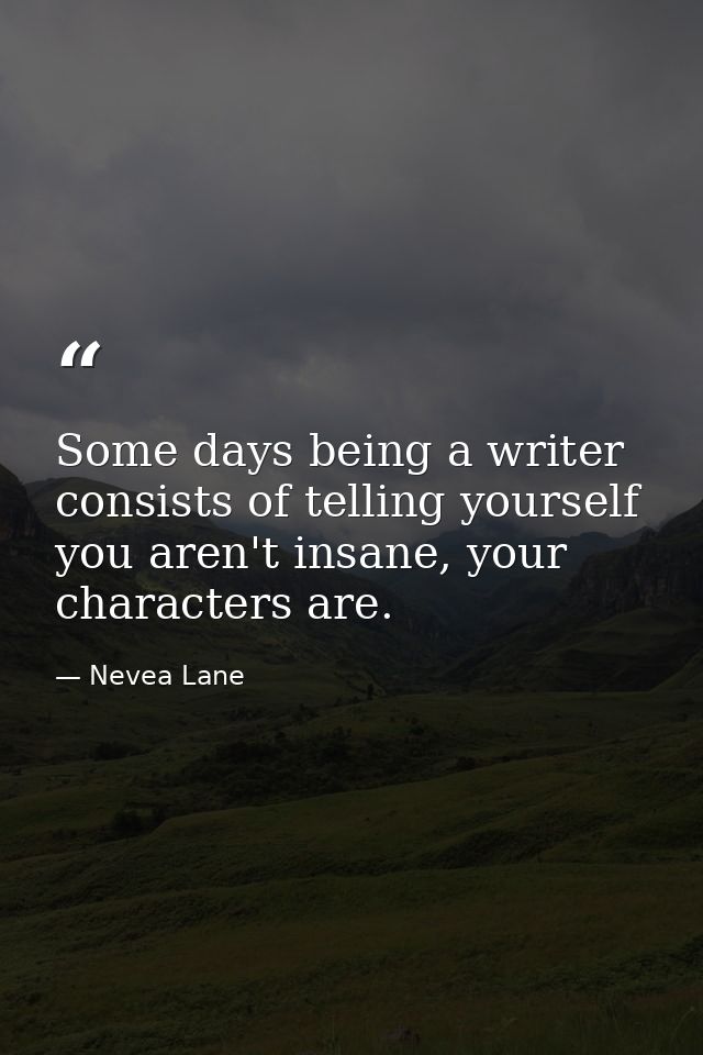 Some days being a writer consists of telling yourself you aren't insane, your characters are. — Nevea Lane