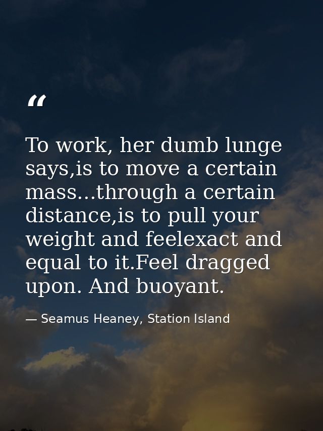 To work, her dumb lunge says,is to move a certain mass...through a certain distance,is to pull your weight and feelexact — Seamus Heaney, Station Island