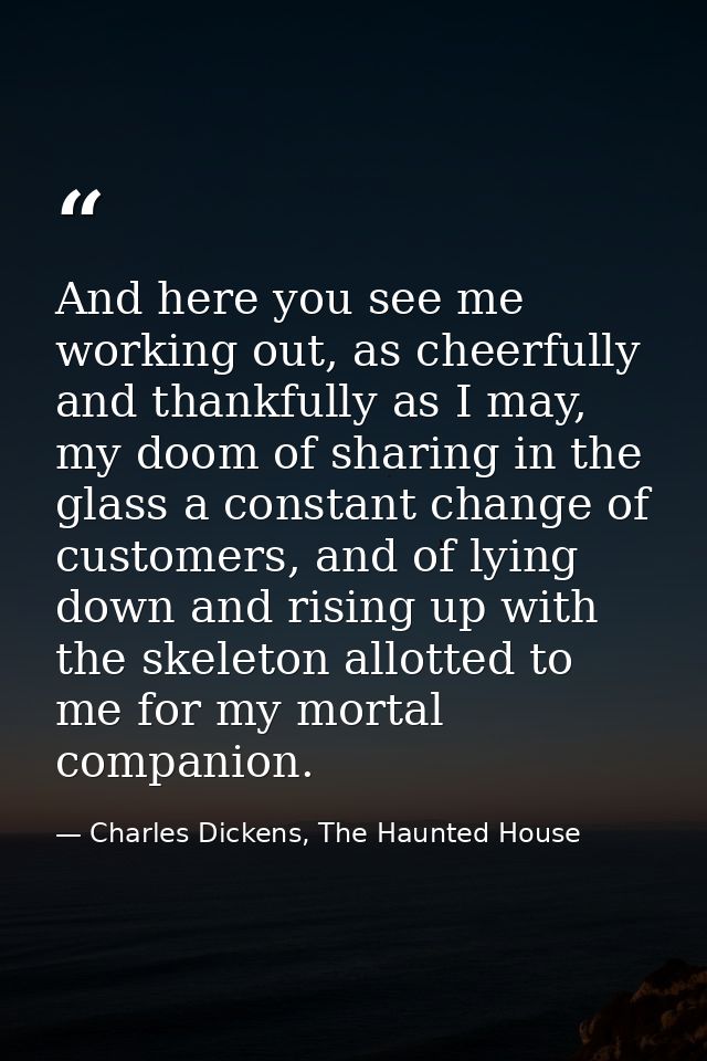 And here you see me working out, as cheerfully and thankfully as I may, my doom of sharing in the glass a constant chang — Charles Dickens, The Haunted House