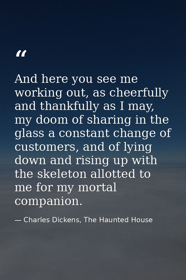 And here you see me working out, as cheerfully and thankfully as I may, my doom of sharing in the glass a constant chang — Charles Dickens, The Haunted House