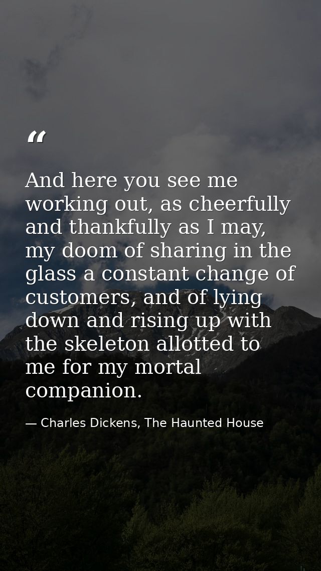 And here you see me working out, as cheerfully and thankfully as I may, my doom of sharing in the glass a constant chang — Charles Dickens, The Haunted House