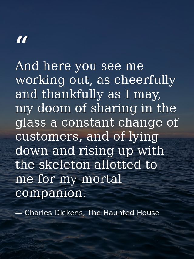 And here you see me working out, as cheerfully and thankfully as I may, my doom of sharing in the glass a constant chang — Charles Dickens, The Haunted House