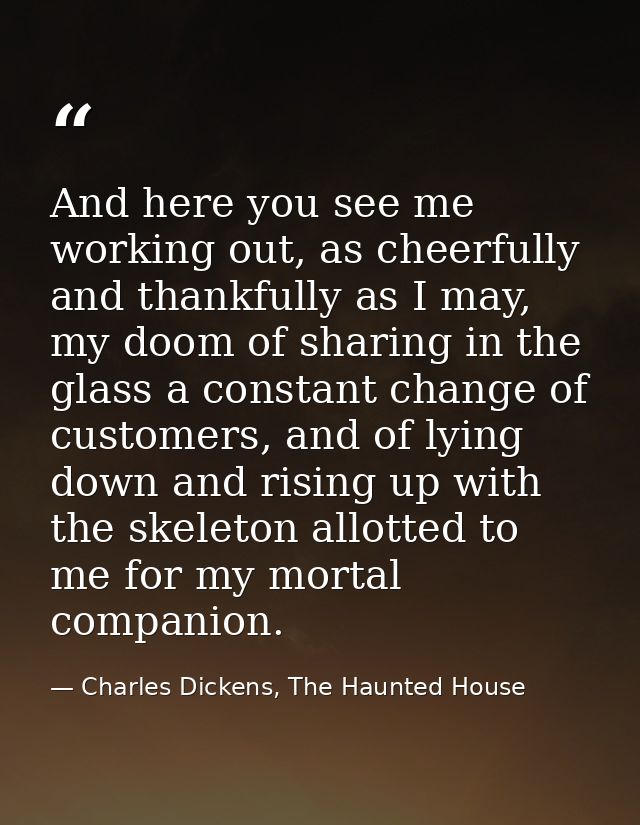 And here you see me working out, as cheerfully and thankfully as I may, my doom of sharing in the glass a constant chang — Charles Dickens, The Haunted House