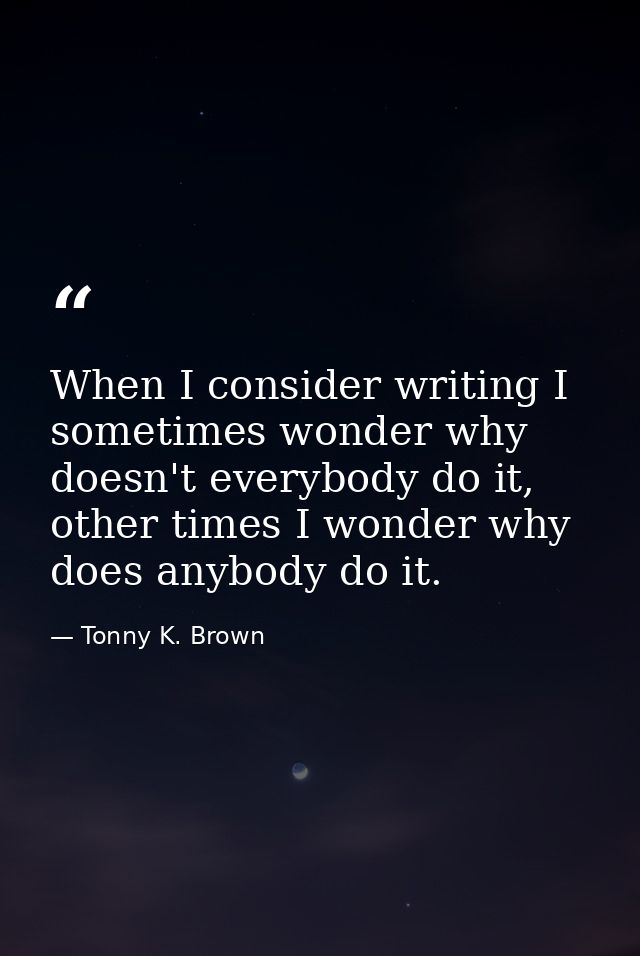 When I consider writing I sometimes wonder why doesn't everybody do it, other times I wonder why does anybody do it. — Tonny K. Brown
