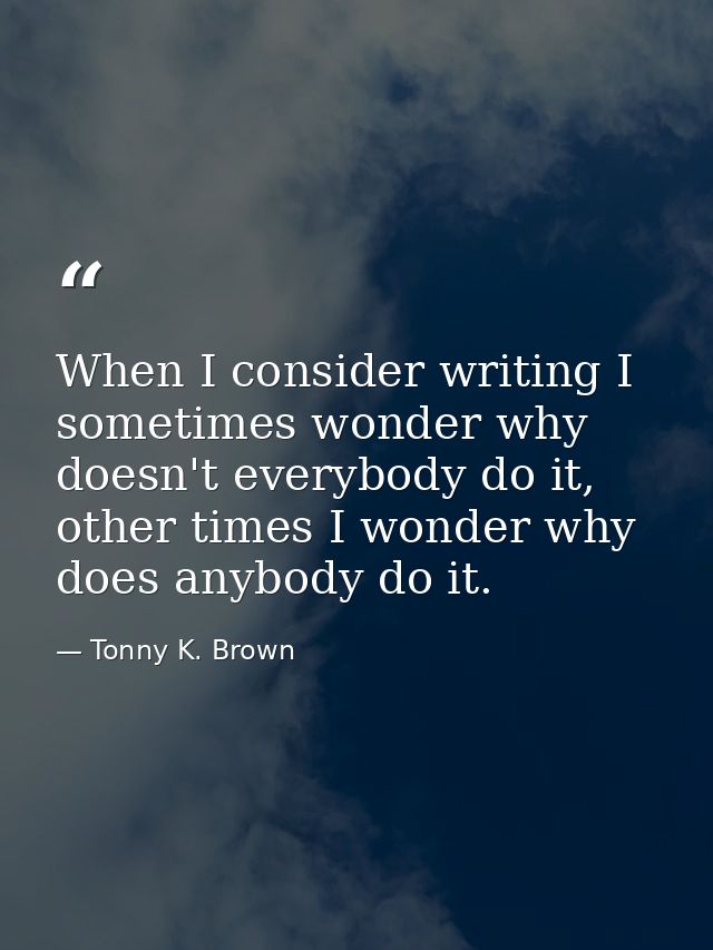 When I consider writing I sometimes wonder why doesn't everybody do it, other times I wonder why does anybody do it. — Tonny K. Brown