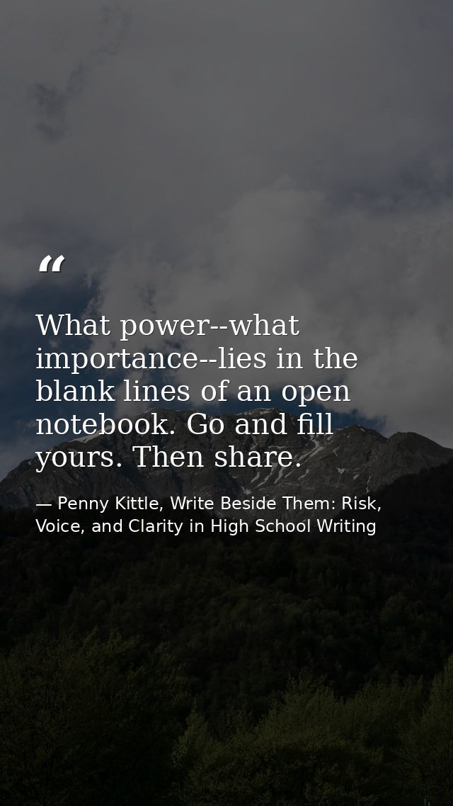 What power--what importance--lies in the blank lines of an open notebook. Go and fill yours. Then share. — Penny Kittle, Write Beside Them: Risk, Voice, and Clarity in High School Writing