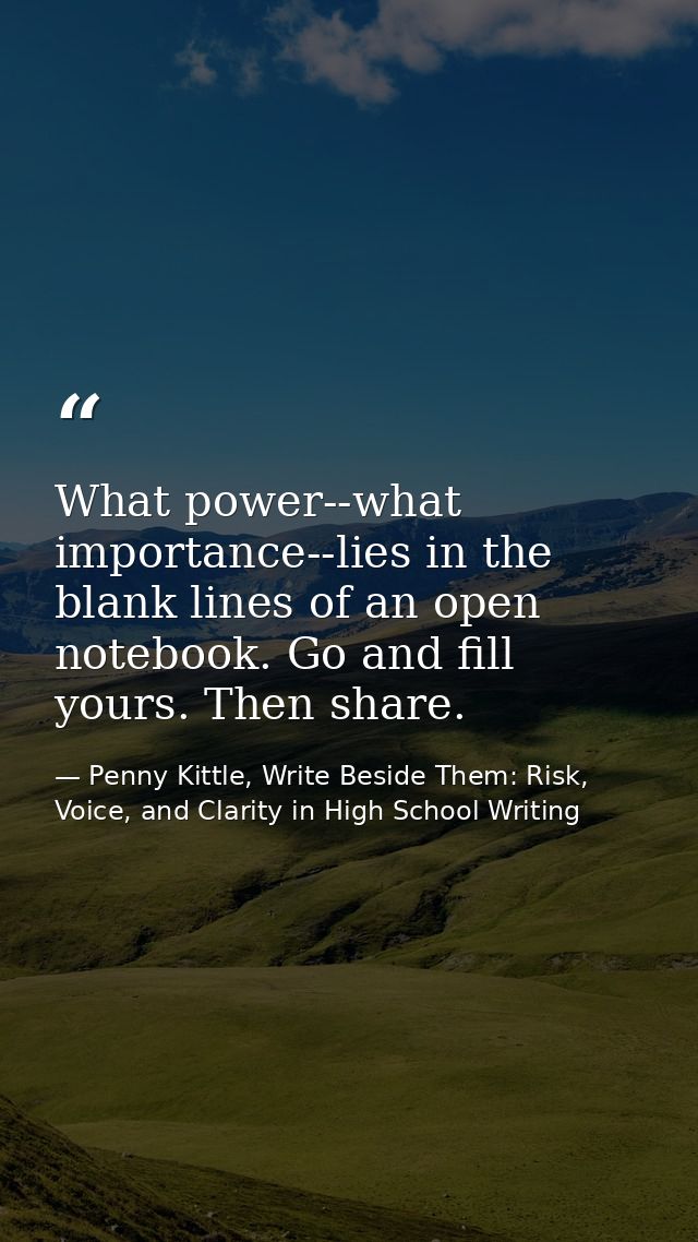 What power--what importance--lies in the blank lines of an open notebook. Go and fill yours. Then share. — Penny Kittle, Write Beside Them: Risk, Voice, and Clarity in High School Writing