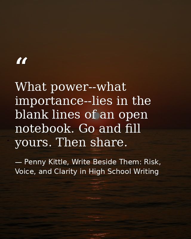 What power--what importance--lies in the blank lines of an open notebook. Go and fill yours. Then share. — Penny Kittle, Write Beside Them: Risk, Voice, and Clarity in High School Writing