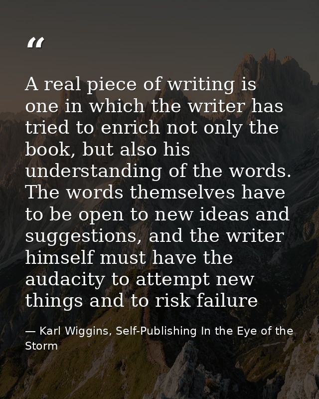 A real piece of writing is one in which the writer has tried to enrich not only the book, but also his understanding of  — Karl Wiggins, Self-Publishing In the Eye of the Storm