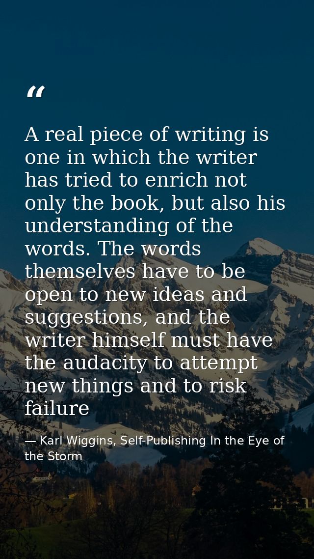 A real piece of writing is one in which the writer has tried to enrich not only the book, but also his understanding of  — Karl Wiggins, Self-Publishing In the Eye of the Storm