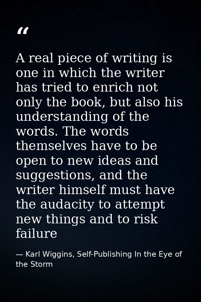A real piece of writing is one in which the writer has tried to enrich not only the book, but also his understanding of  — Karl Wiggins, Self-Publishing In the Eye of the Storm
