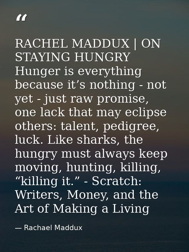RACHEL MADDUX | ON STAYING HUNGRY Hunger is everything because it’s nothing - not yet - just raw promise, one lack that  — Rachael Maddux