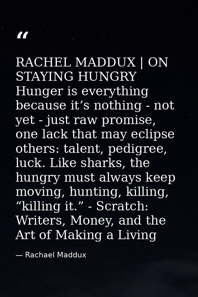 RACHEL MADDUX | ON STAYING HUNGRY Hunger is everything because it’s nothing - not yet - just raw promise, one lack that  — Rachael Maddux
