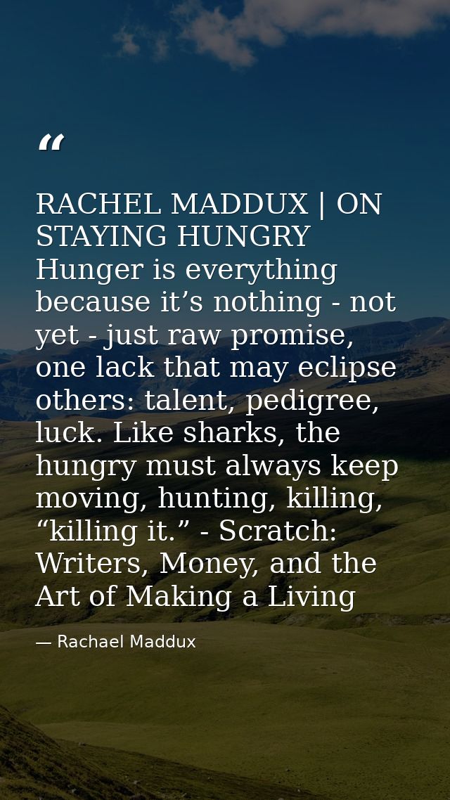 RACHEL MADDUX | ON STAYING HUNGRY Hunger is everything because it’s nothing - not yet - just raw promise, one lack that  — Rachael Maddux