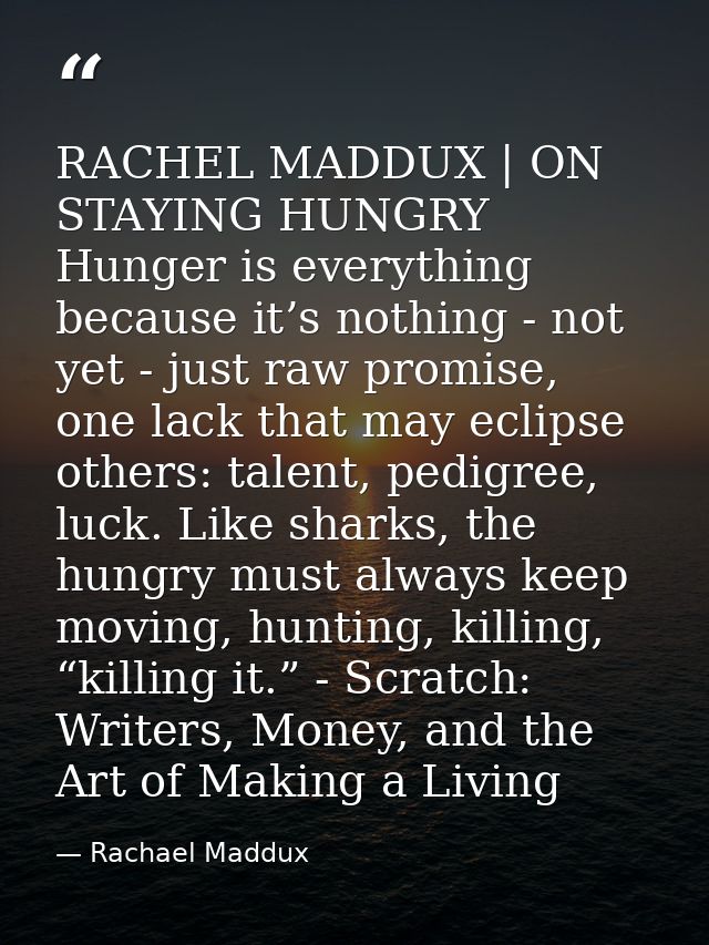RACHEL MADDUX | ON STAYING HUNGRY Hunger is everything because it’s nothing - not yet - just raw promise, one lack that  — Rachael Maddux