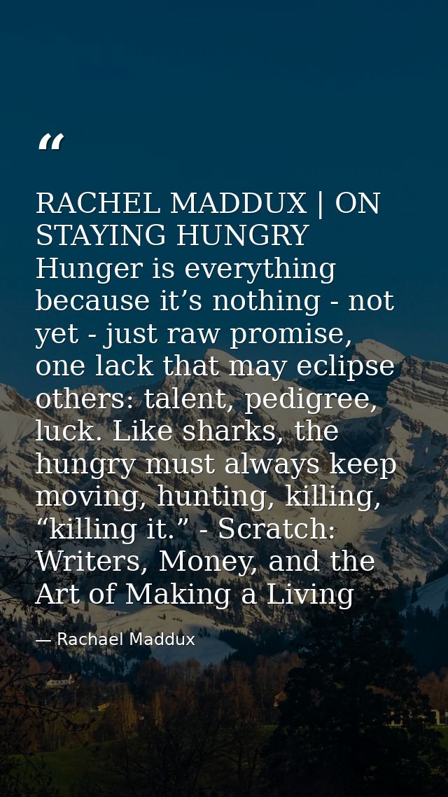 RACHEL MADDUX | ON STAYING HUNGRY Hunger is everything because it’s nothing - not yet - just raw promise, one lack that  — Rachael Maddux