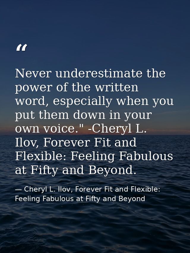 Never underestimate the power of the written word, especially when you put them down in your own voice." -Cheryl L. Ilov — Cheryl L. Ilov, Forever Fit and Flexible: Feeling Fabulous at Fifty and Beyond