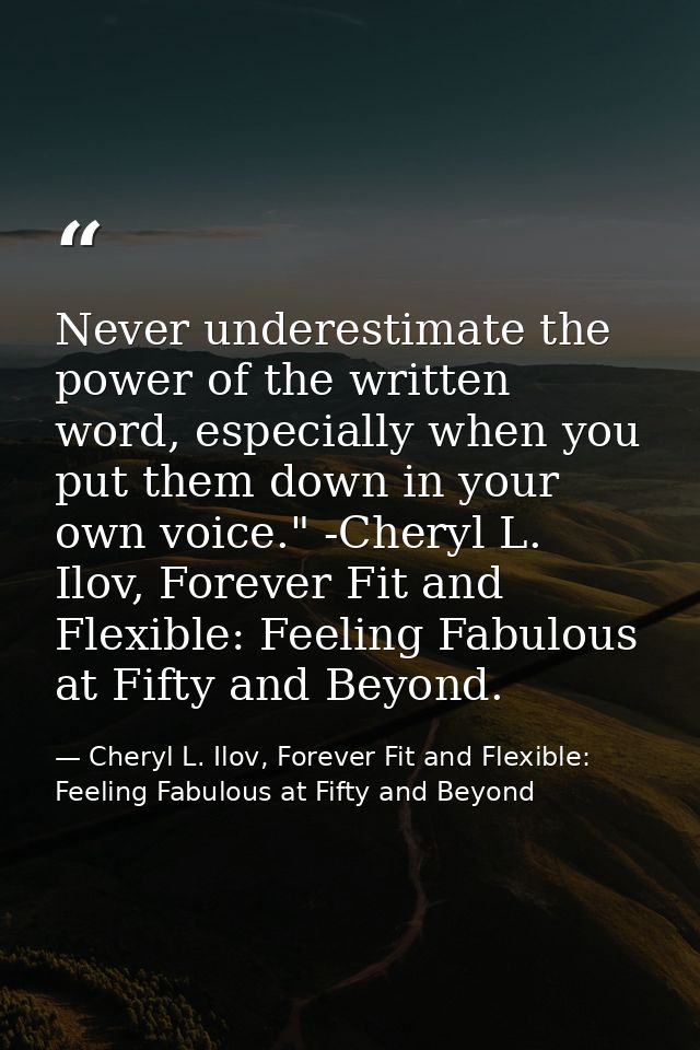 Never underestimate the power of the written word, especially when you put them down in your own voice." -Cheryl L. Ilov — Cheryl L. Ilov, Forever Fit and Flexible: Feeling Fabulous at Fifty and Beyond