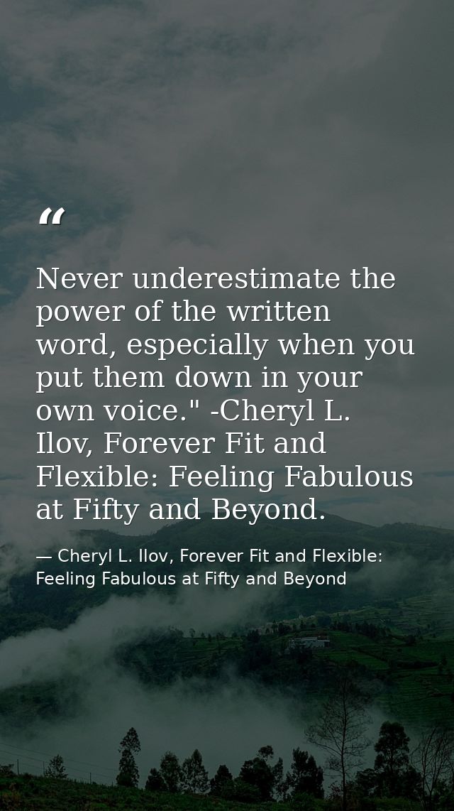 Never underestimate the power of the written word, especially when you put them down in your own voice." -Cheryl L. Ilov — Cheryl L. Ilov, Forever Fit and Flexible: Feeling Fabulous at Fifty and Beyond