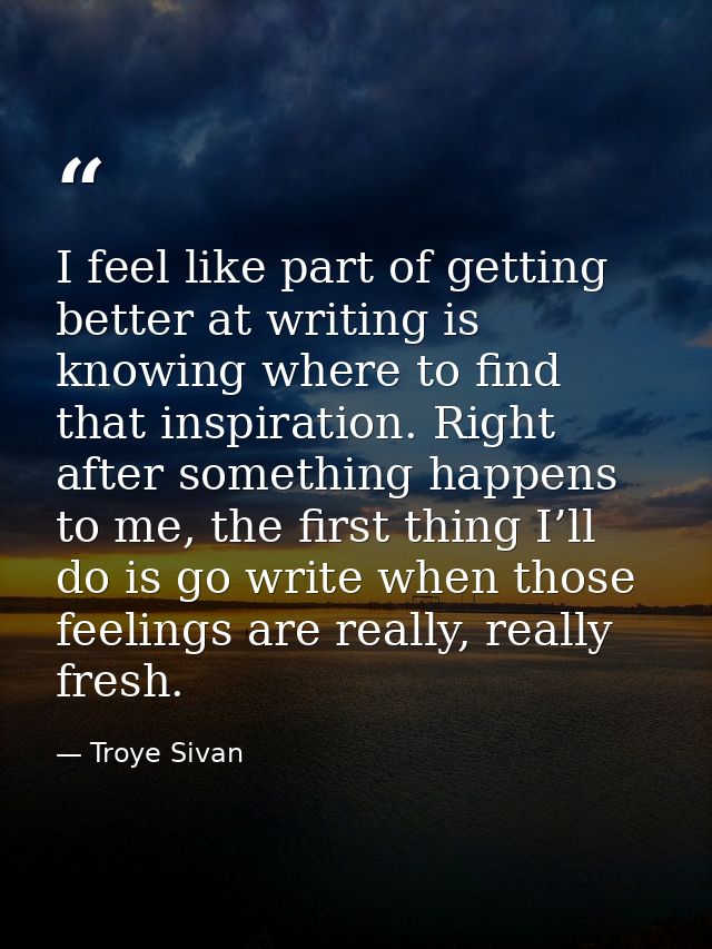 I feel like part of getting better at writing is knowing where to find that inspiration. Right after something happens t — Troye Sivan