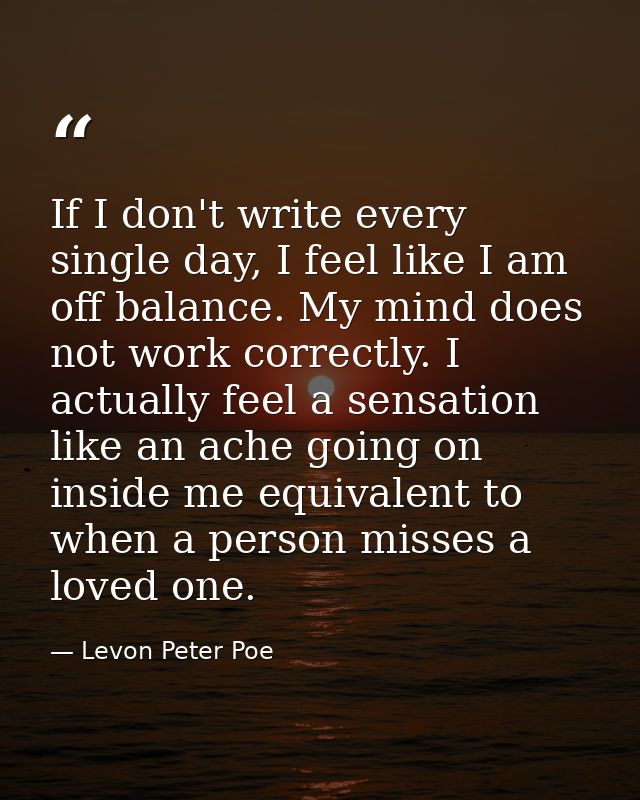 If I don't write every single day, I feel like I am off balance. My mind does not work correctly. I actually feel a sens — Levon Peter Poe