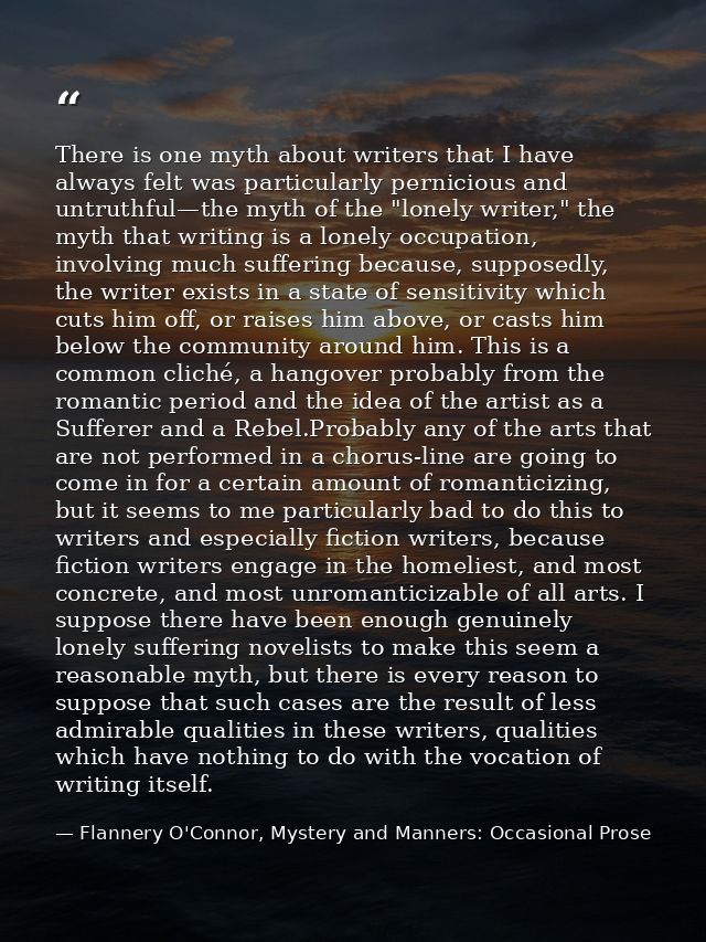 There is one myth about writers that I have always felt was particularly pernicious and untruthful—the myth of the "lone — Flannery O'Connor, Mystery and Manners: Occasional Prose