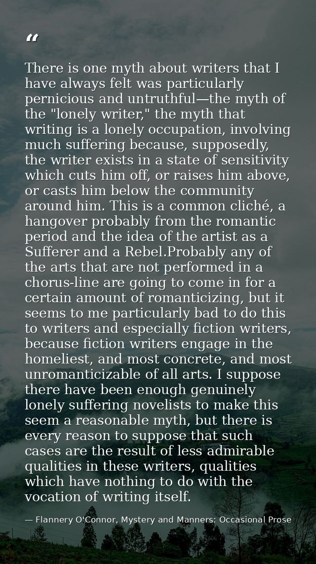 There is one myth about writers that I have always felt was particularly pernicious and untruthful—the myth of the "lone — Flannery O'Connor, Mystery and Manners: Occasional Prose
