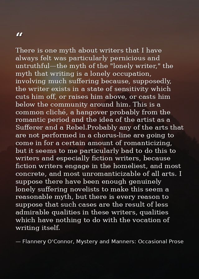 There is one myth about writers that I have always felt was particularly pernicious and untruthful—the myth of the "lone — Flannery O'Connor, Mystery and Manners: Occasional Prose