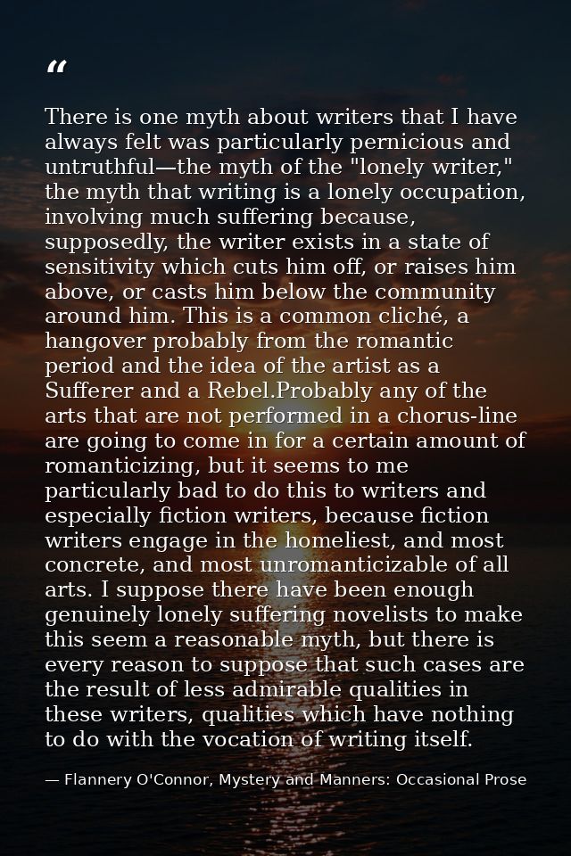 There is one myth about writers that I have always felt was particularly pernicious and untruthful—the myth of the "lone — Flannery O'Connor, Mystery and Manners: Occasional Prose