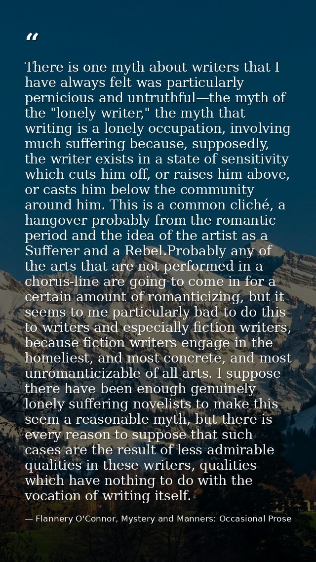 There is one myth about writers that I have always felt was particularly pernicious and untruthful—the myth of the "lone — Flannery O'Connor, Mystery and Manners: Occasional Prose
