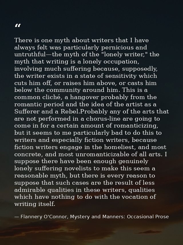 There is one myth about writers that I have always felt was particularly pernicious and untruthful—the myth of the "lone — Flannery O'Connor, Mystery and Manners: Occasional Prose