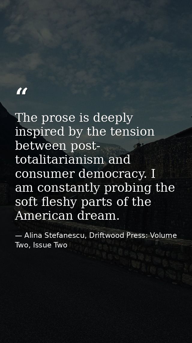The prose is deeply inspired by the tension between post- totalitarianism and consumer democracy. I am constantly probin — Alina Stefanescu, Driftwood Press: Volume Two, Issue Two