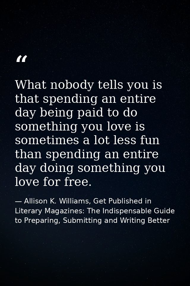 What nobody tells you is that spending an entire day being paid to do something you love is sometimes a lot less fun tha — Allison K. Williams, Get Published in Literary Magazines: The Indispensable Guide to Preparing, Submitting and Writing Better