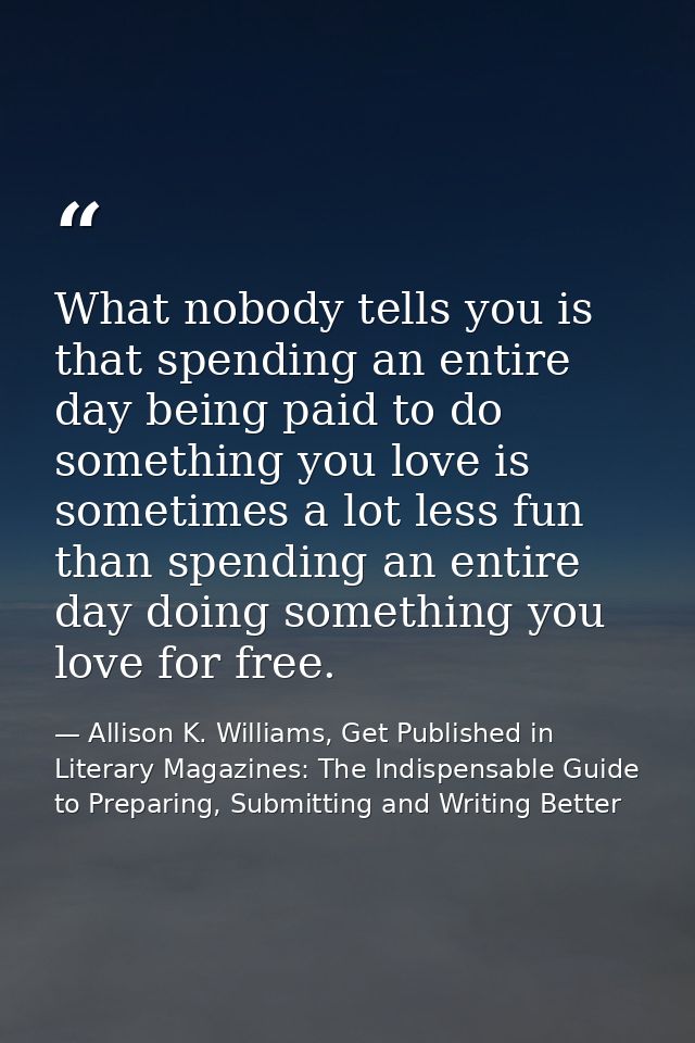 What nobody tells you is that spending an entire day being paid to do something you love is sometimes a lot less fun tha — Allison K. Williams, Get Published in Literary Magazines: The Indispensable Guide to Preparing, Submitting and Writing Better
