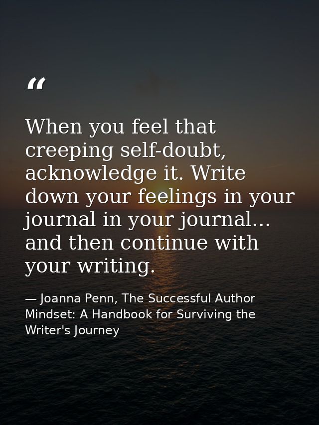 When you feel that creeping self-doubt, acknowledge it. Write down your feelings in your journal in your journal... and  — Joanna Penn, The Successful Author Mindset: A Handbook for Surviving the Writer's Journey