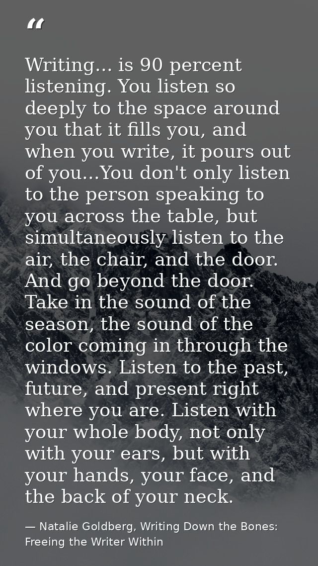 Writing... is 90 percent listening. You listen so deeply to the space around you that it fills you, and when you write,  — Natalie Goldberg, Writing Down the Bones: Freeing the Writer Within
