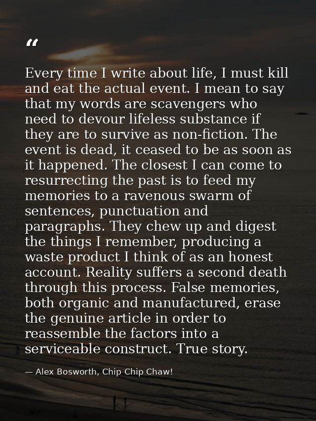 Every time I write about life, I must kill and eat the actual event. I mean to say that my words are scavengers who need — Alex Bosworth, Chip Chip Chaw!