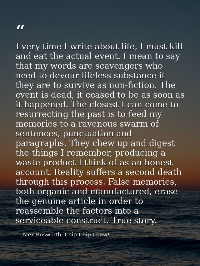Every time I write about life, I must kill and eat the actual event. I mean to say that my words are scavengers who need — Alex Bosworth, Chip Chip Chaw!