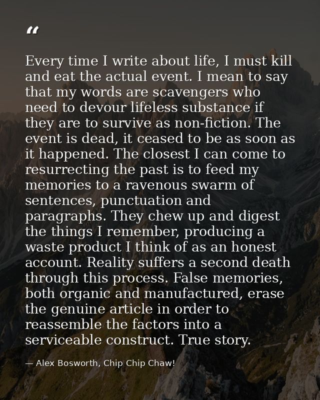 Every time I write about life, I must kill and eat the actual event. I mean to say that my words are scavengers who need — Alex Bosworth, Chip Chip Chaw!