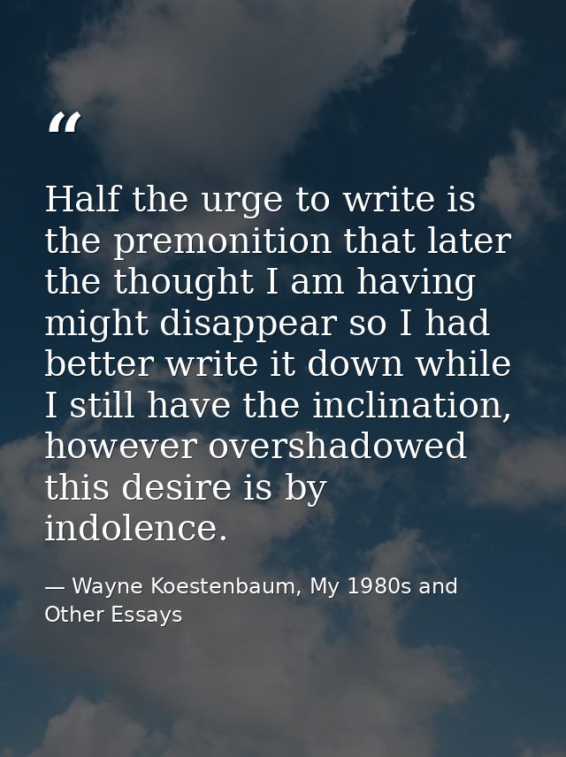Half the urge to write is the premonition that later the thought I am having might disappear so I had better write it do — Wayne Koestenbaum, My 1980s and Other Essays