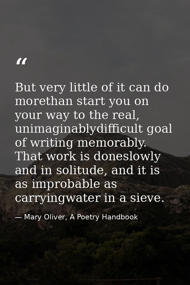 But very little of it can do morethan start you on your way to the real, unimaginablydifficult goal of writing memorably — Mary Oliver, A Poetry Handbook