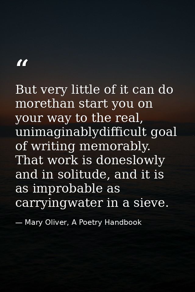 But very little of it can do morethan start you on your way to the real, unimaginablydifficult goal of writing memorably — Mary Oliver, A Poetry Handbook